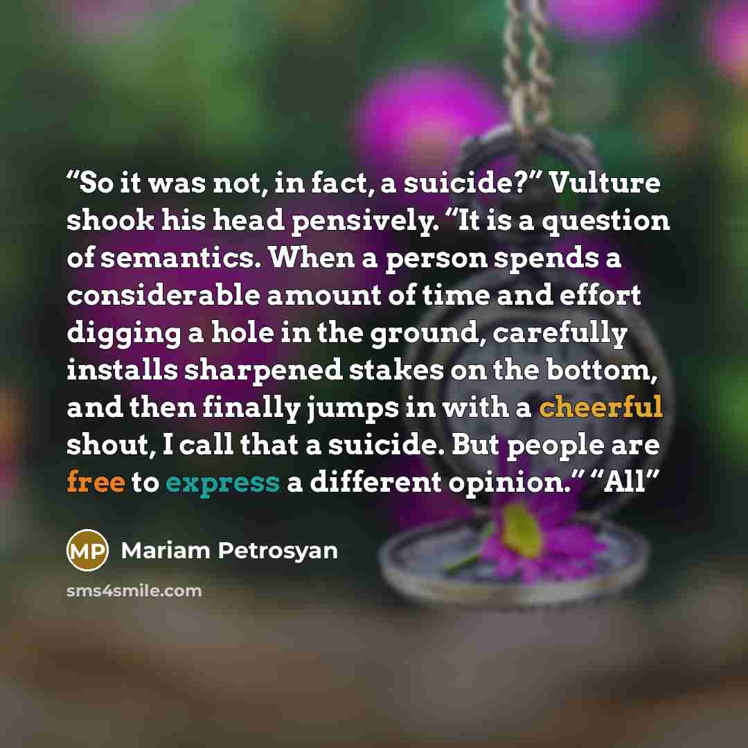 “So it was not, in fact, a suicide?” Vulture shook his head pensively. “It is a question of semantics. When a person spends a considerable amount of time and effort digging a hole in the ground, carefully installs sharpened stakes on the bottom, and then finally jumps in with a cheerful shout, I…” quote by Mariam Petrosyan