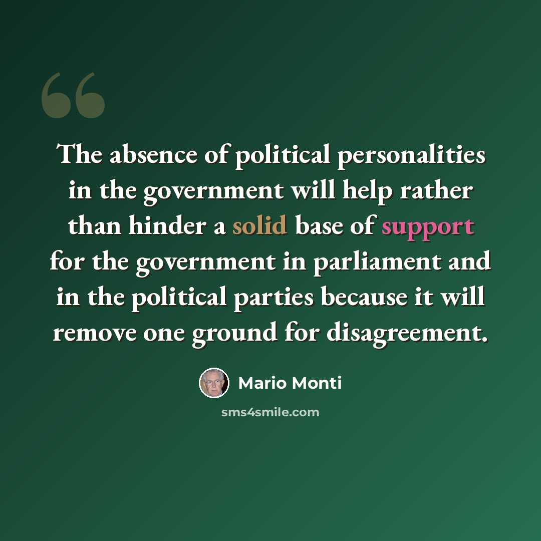 “The absence of political personalities in the government will help rather than hinder a solid base of support for the government in parliament and in the political parties because it will remove one ground for disagreement.” quote by Mario Monti