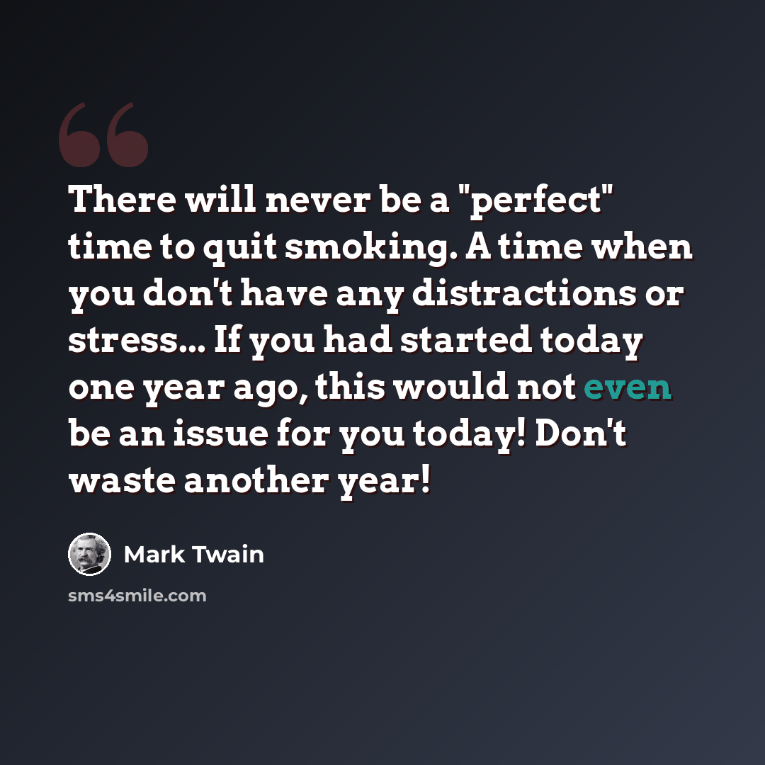 “There will never be a "perfect" time to quit smoking. A time when you don't have any distractions or stress... If you had started today one year ago, this would not even be an issue for you today! Don't waste another year!” quote by Mark Twain