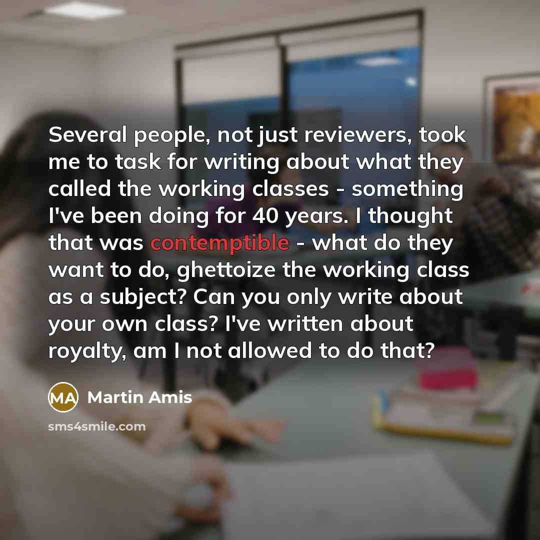 “Several people, not just reviewers, took me to task for writing about what they called the working classes - something I've been doing for 40 years. I thought that was contemptible - what do they want to do, ghettoize the working class as a subject? Can you only write about your own class? I've…” quote by Martin Amis