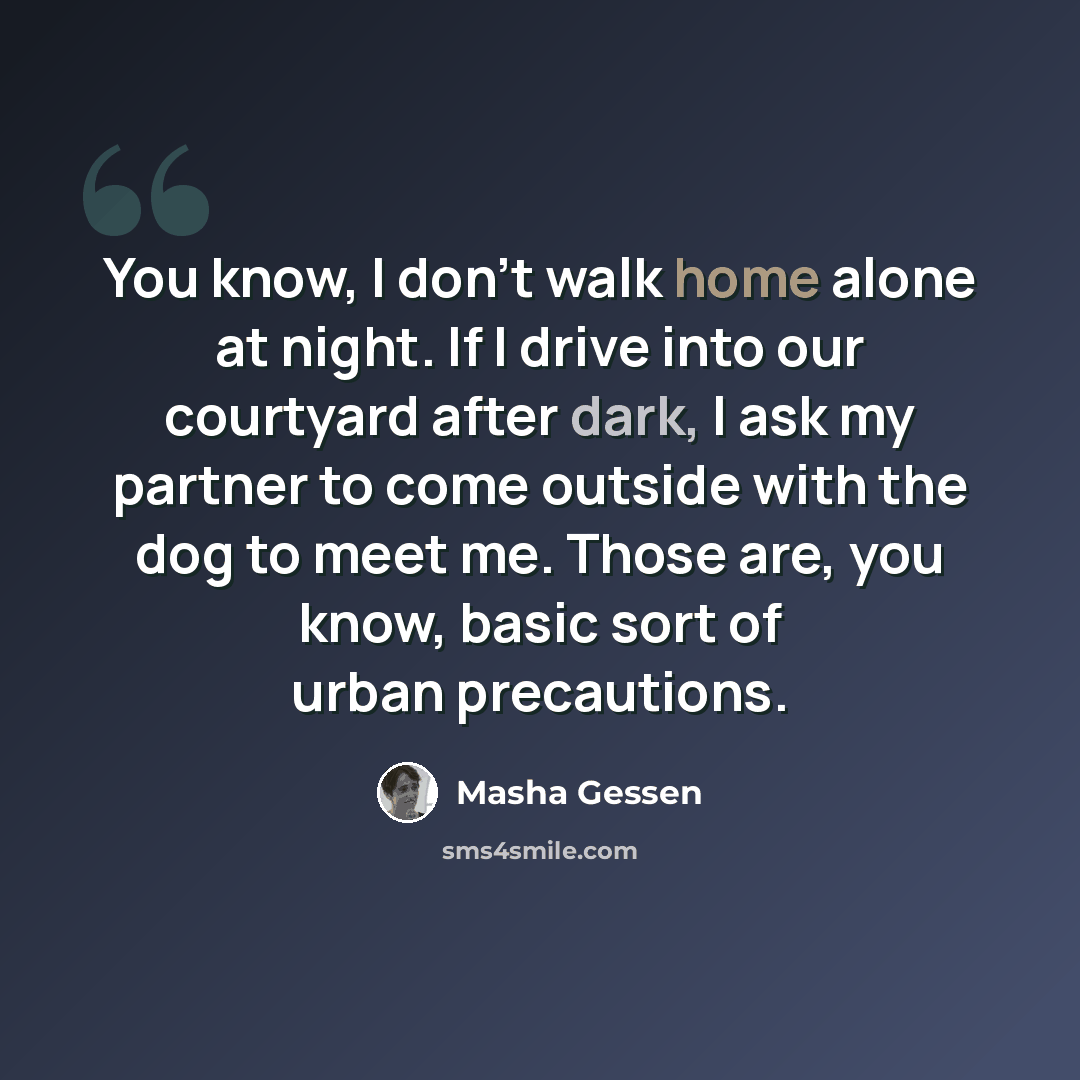 “You know, I don't walk home alone at night. If I drive into our courtyard after dark, I ask my partner to come outside with the dog to meet me. Those are, you know, basic sort of urban precautions.” quote by Masha Gessen