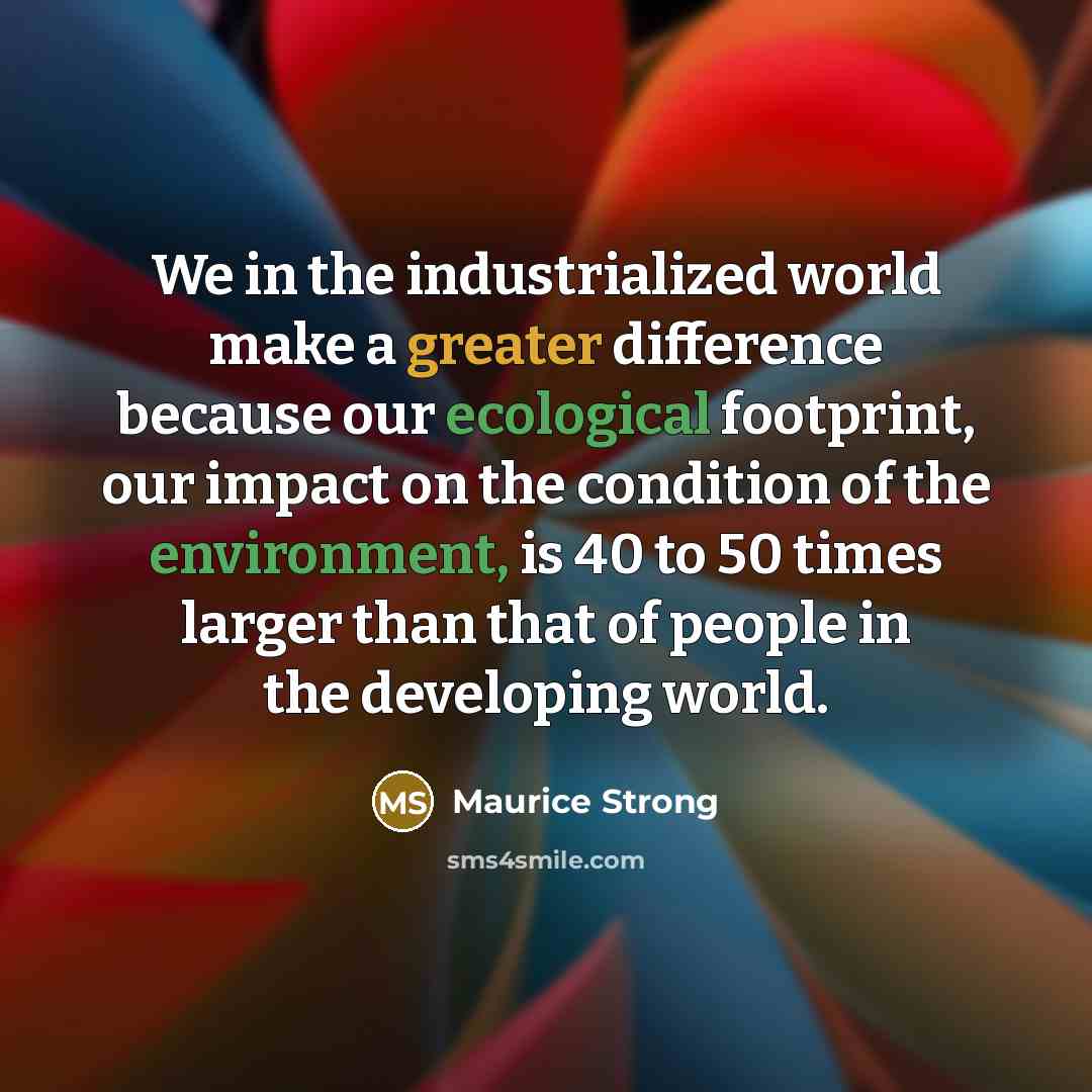 “We in the industrialized world make a greater difference because our ecological footprint, our impact on the condition of the environment, is 40 to 50 times larger than that of people in the developing world.” quote by Maurice Strong
