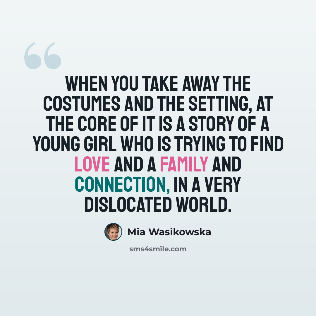 “When you take away the costumes and the setting, at the core of it is a story of a young girl who is trying to find love and a family and connection, in a very dislocated world.” quote by Mia Wasikowska
