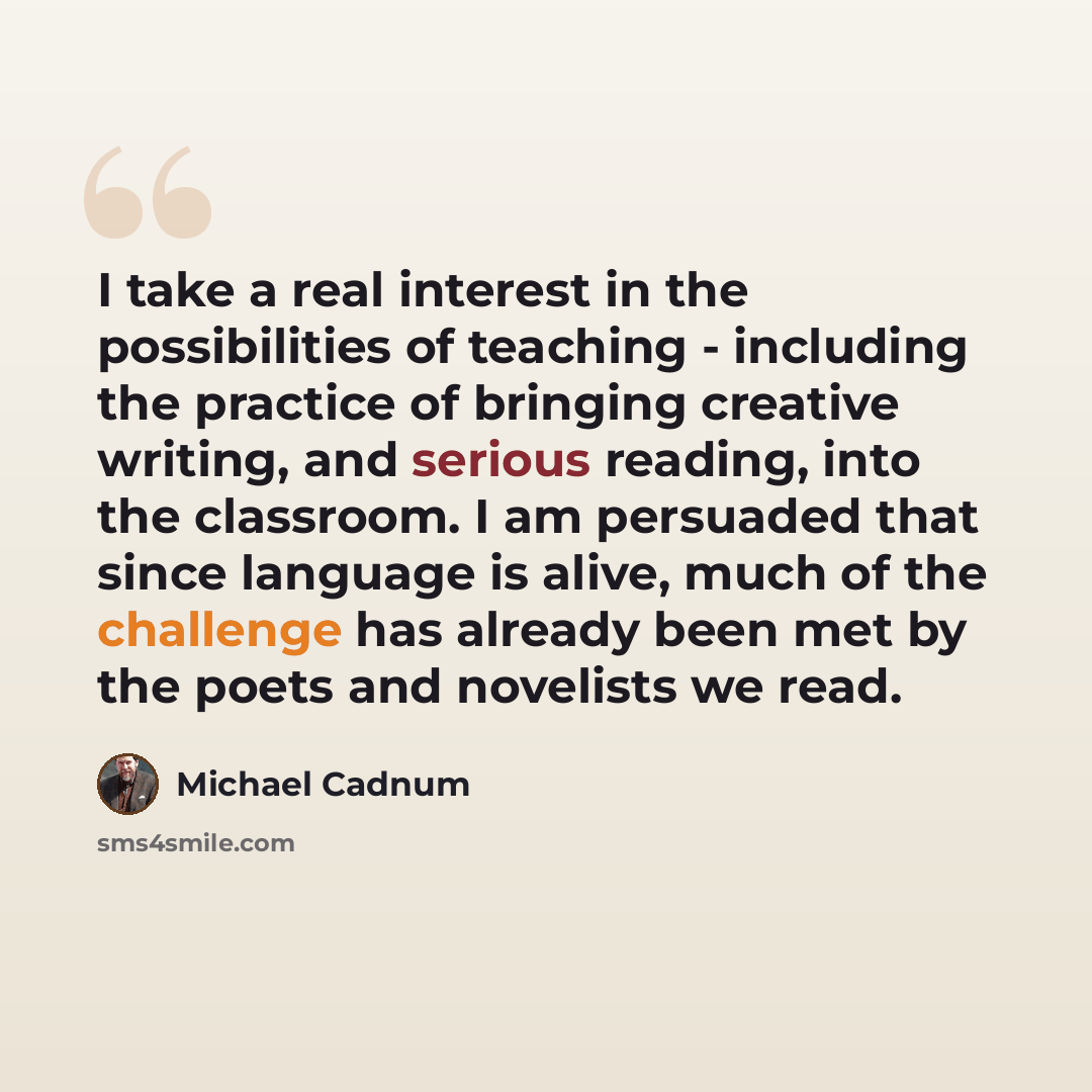 “I take a real interest in the possibilities of teaching - including the practice of bringing creative writing, and serious reading, into the classroom. I am persuaded that since language is alive, much of the challenge has already been met by the poets and novelists we read.” quote by Michael Cadnum