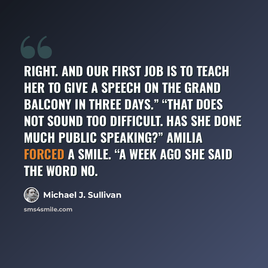 “Right. And our first job is to teach her to give a speech on the Grand Balcony in three days.” “That does not sound too difficult. Has she done much public speaking?” Amilia forced a smile. “A week ago she said the word no.” quote by Michael J. Sullivan