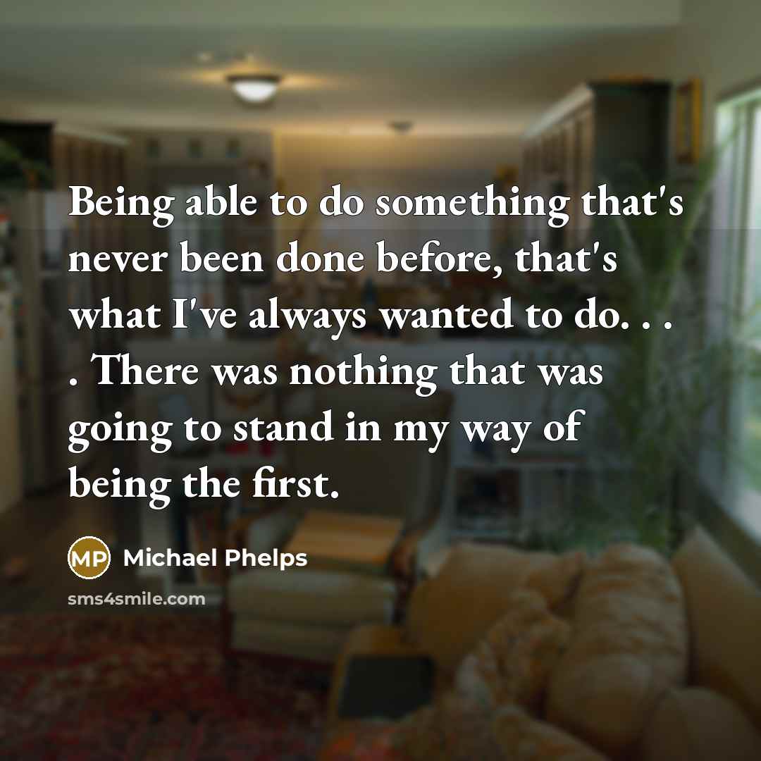“Being able to do something that's never been done before, that's what I've always wanted to do. . . . There was nothing that was going to stand in my way of being the first.” quote by Michael Phelps
