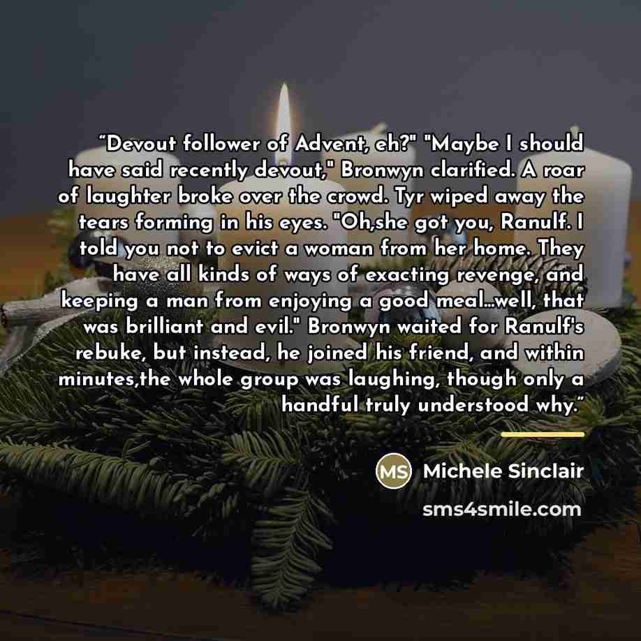 “Devout follower of Advent, eh?" "Maybe I should have said recently devout," Bronwyn clarified. A roar of laughter broke over the crowd. Tyr wiped away the tears forming in his eyes. "Oh,she got you, Ranulf. I told you not to evict a woman from her home. They have all kinds of ways of exacting…” quote by Michele Sinclair