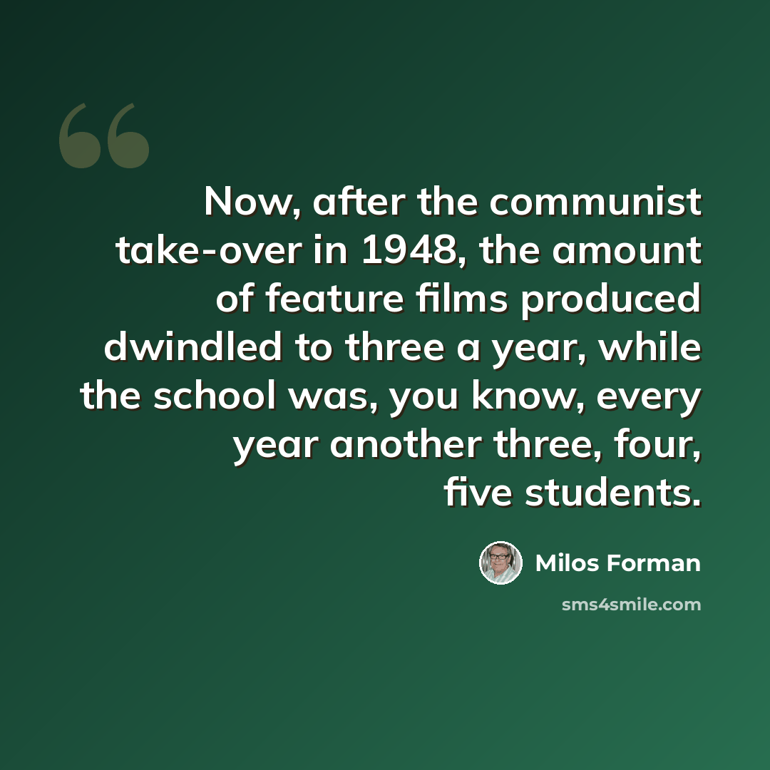 “Now, after the communist take-over in 1948, the amount of feature films produced dwindled to three a year, while the school was, you know, every year another three, four, five students.” quote by Milos Forman