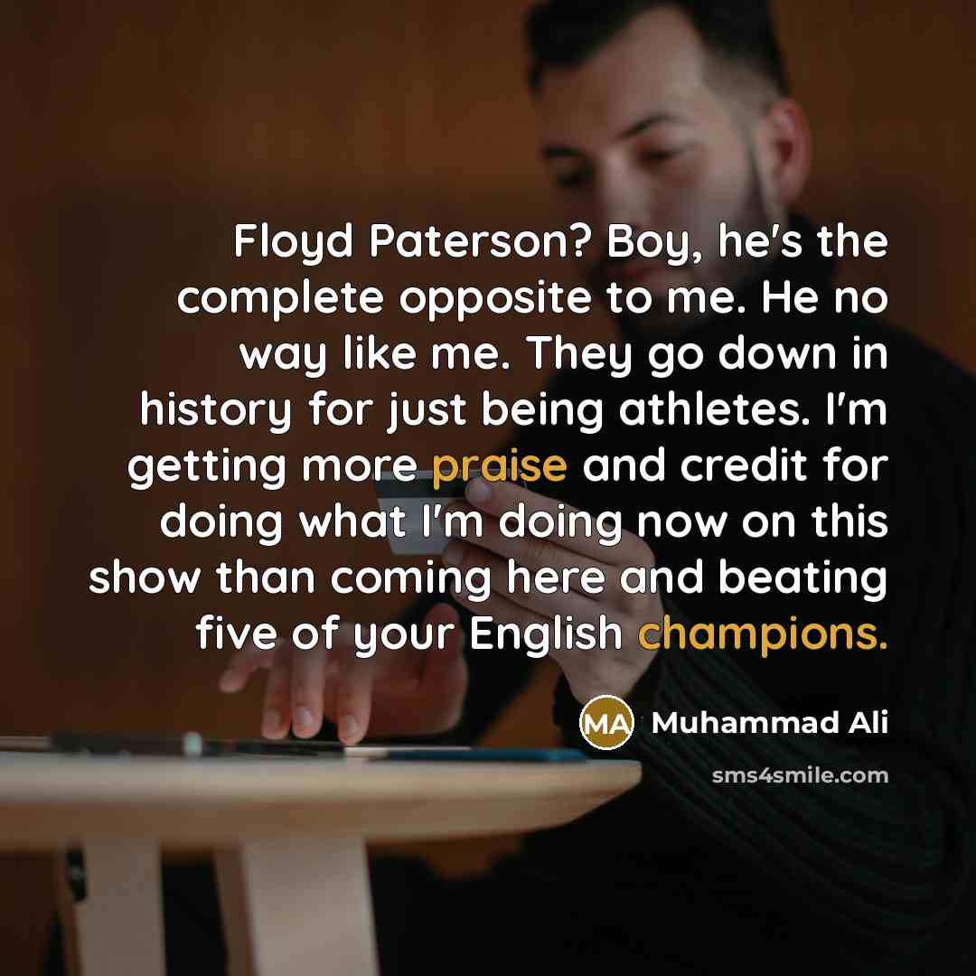 “Floyd Paterson? Boy, he's the complete opposite to me. He no way like me. They go down in history for just being athletes. I'm getting more praise and credit for doing what I'm doing now on this show than coming here and beating five of your English champions.” quote by Muhammad Ali