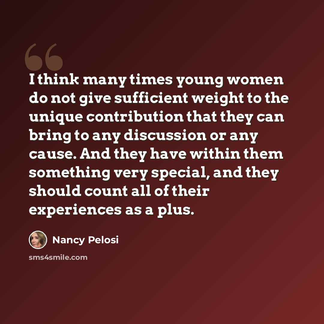 “I think many times young women do not give sufficient weight to the unique contribution that they can bring to any discussion or any cause. And they have within them something very special, and they should count all of their experiences as a plus.” quote by Nancy Pelosi