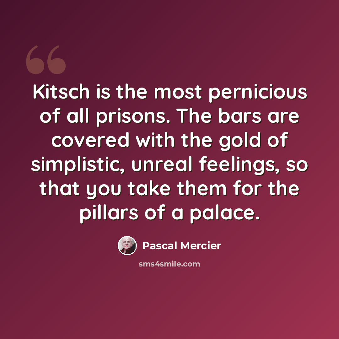 “Kitsch is the most pernicious of all prisons. The bars are covered with the gold of simplistic, unreal feelings, so that you take them for the pillars of a palace.” quote by Pascal Mercier