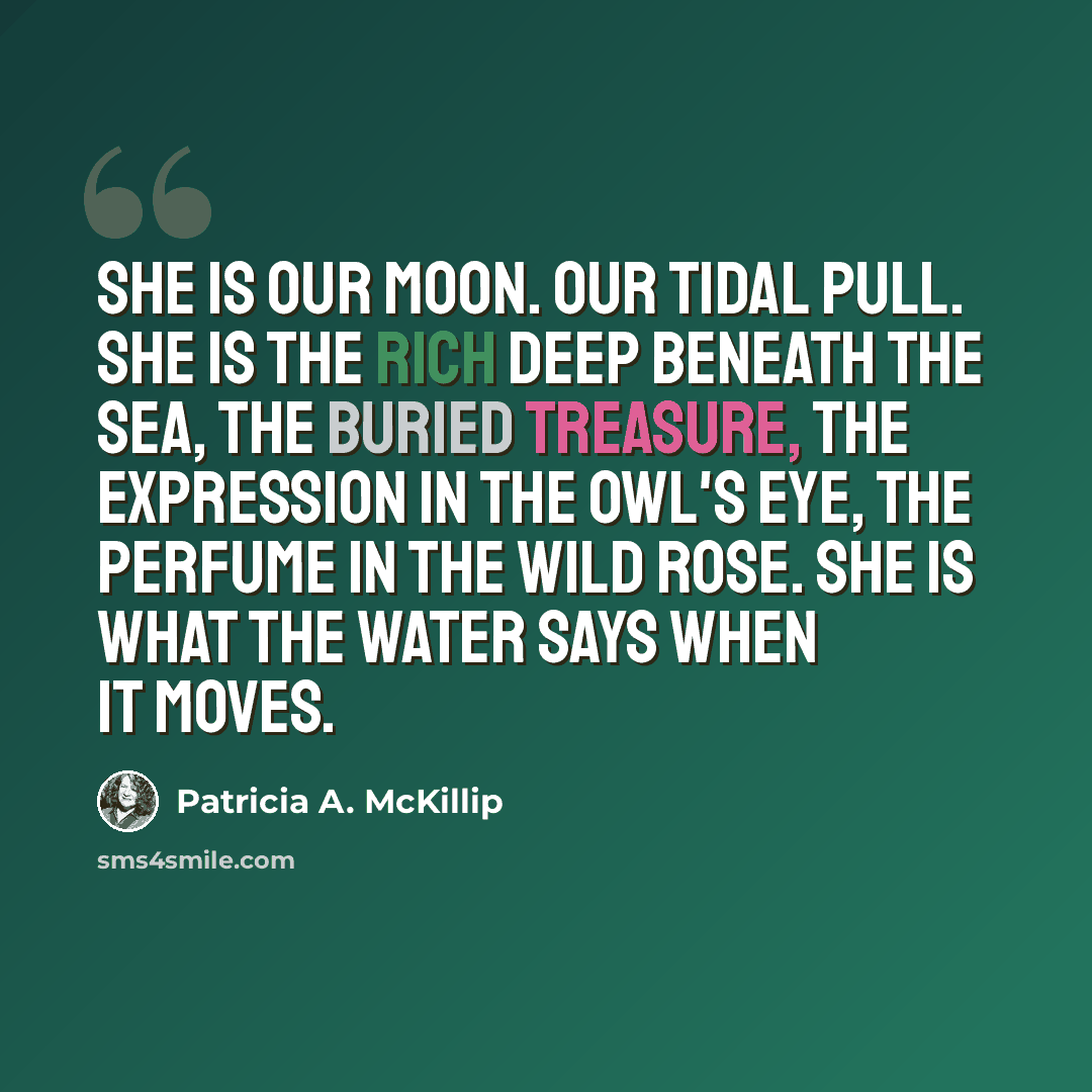 “She is our moon. Our tidal pull. She is the rich deep beneath the sea, the buried treasure, the expression in the owl's eye, the perfume in the wild rose. She is what the water says when it moves.” quote by Patricia A. McKillip