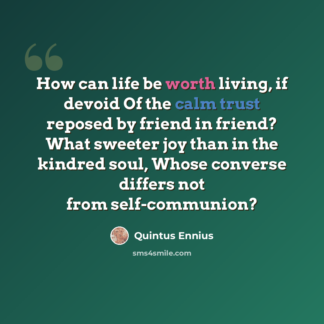 “How can life be worth living, if devoid Of the calm trust reposed by friend in friend? What sweeter joy than in the kindred soul, Whose converse differs not from self-communion?” quote by Quintus Ennius