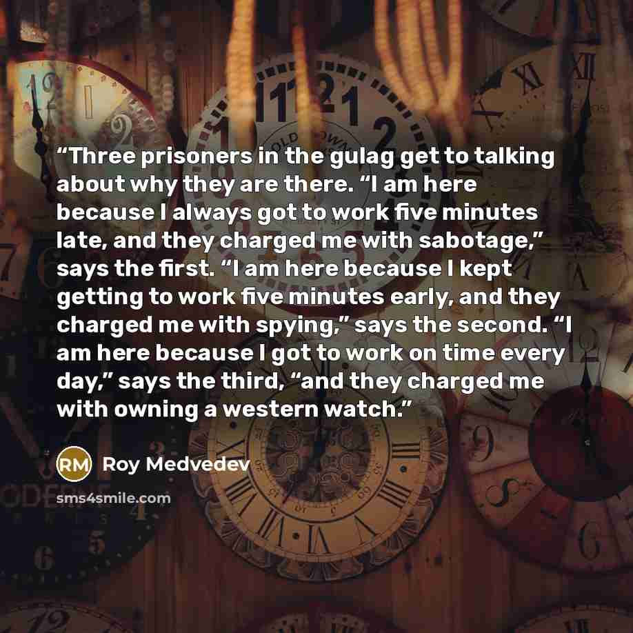 “Three prisoners in the gulag get to talking about why they are there. “I am here because I always got to work five minutes late, and they charged me with sabotage,” says the first. “I am here because I kept getting to work five minutes early, and they charged me with spying,” says the second. “I…” quote by Roy Medvedev
