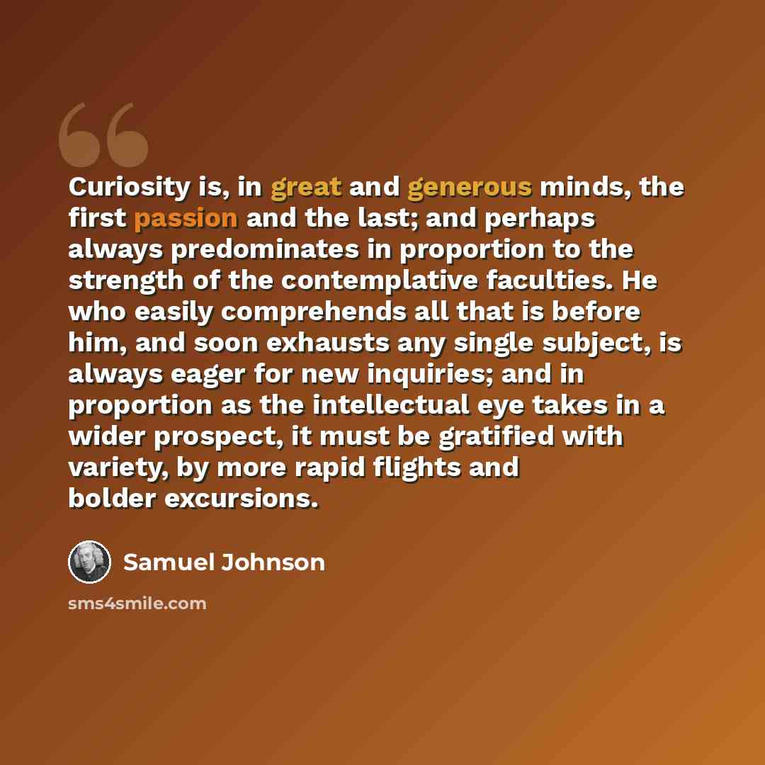 “Curiosity is, in great and generous minds, the first passion and the last; and perhaps always predominates in proportion to the strength of the contemplative faculties. He who easily comprehends all that is before him, and soon exhausts any single subject, is always eager for new inquiries; and in…” quote by Samuel Johnson