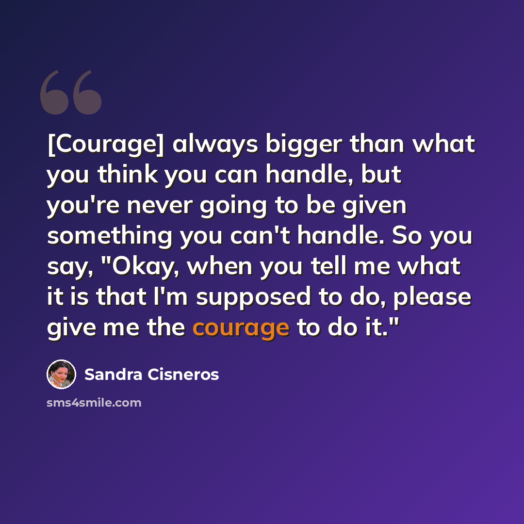 “[Courage] always bigger than what you think you can handle, but you're never going to be given something you can't handle. So you say, "Okay, when you tell me what it is that I'm supposed to do, please give me the courage to do it."” quote by Sandra Cisneros