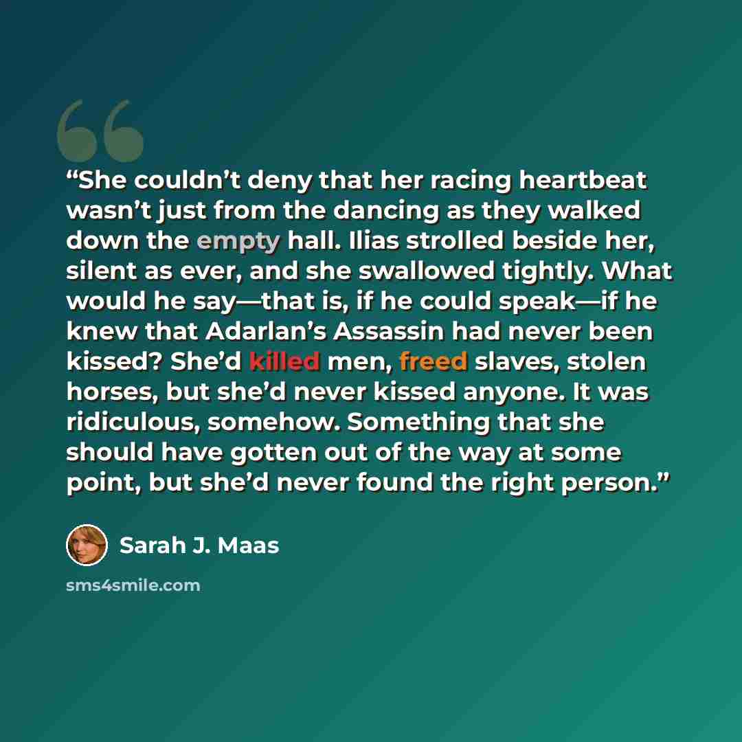 “She couldn’t deny that her racing heartbeat wasn’t just from the dancing as they walked down the empty hall. Ilias strolled beside her, silent as ever, and she swallowed tightly. What would he say—that is, if he could speak—if he knew that Adarlan’s Assassin had never been kissed? She’d killed…” quote by Sarah J. Maas