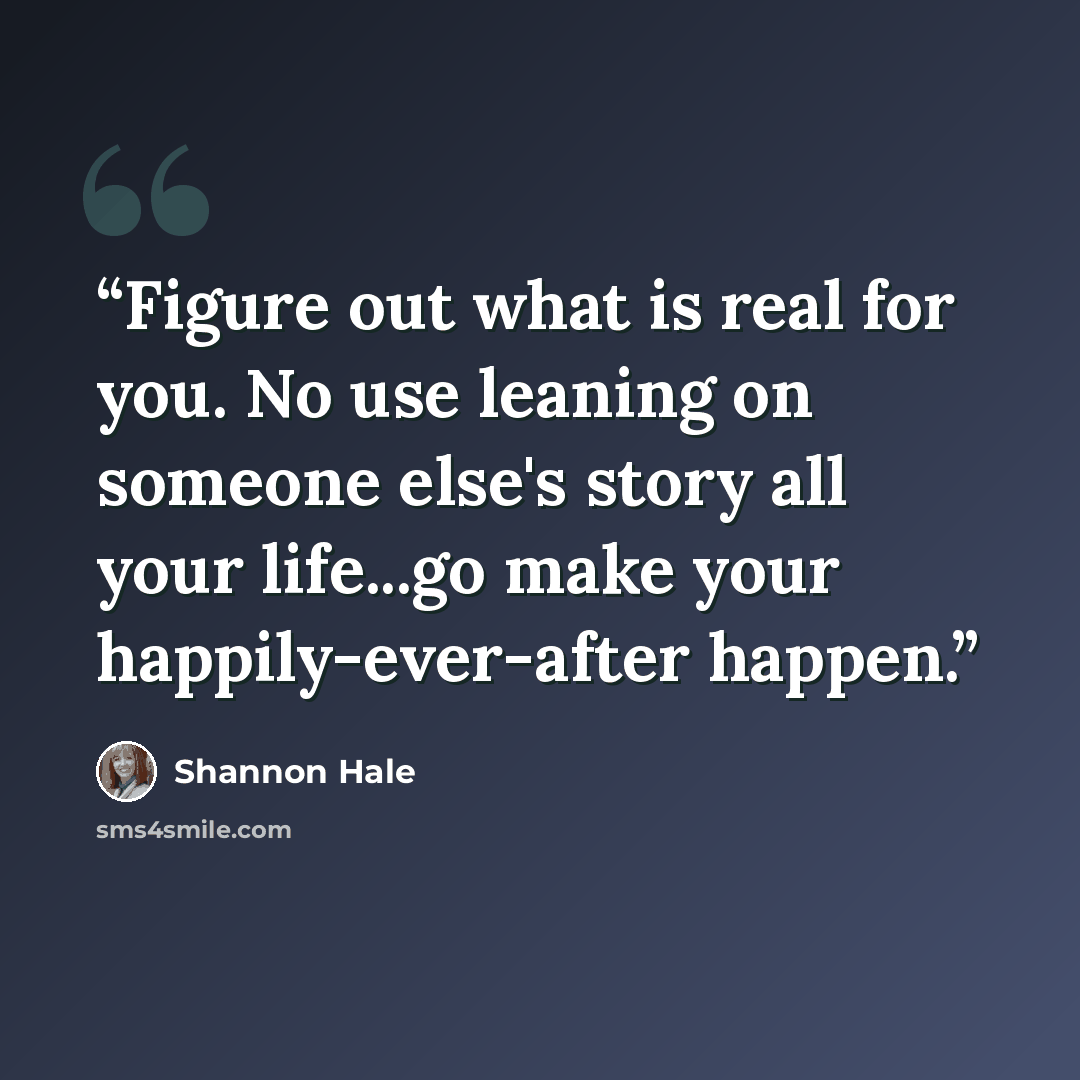 “Figure out what is real for you. No use leaning on someone else's story all your life...go make your happily-ever-after happen.” quote by Shannon Hale
