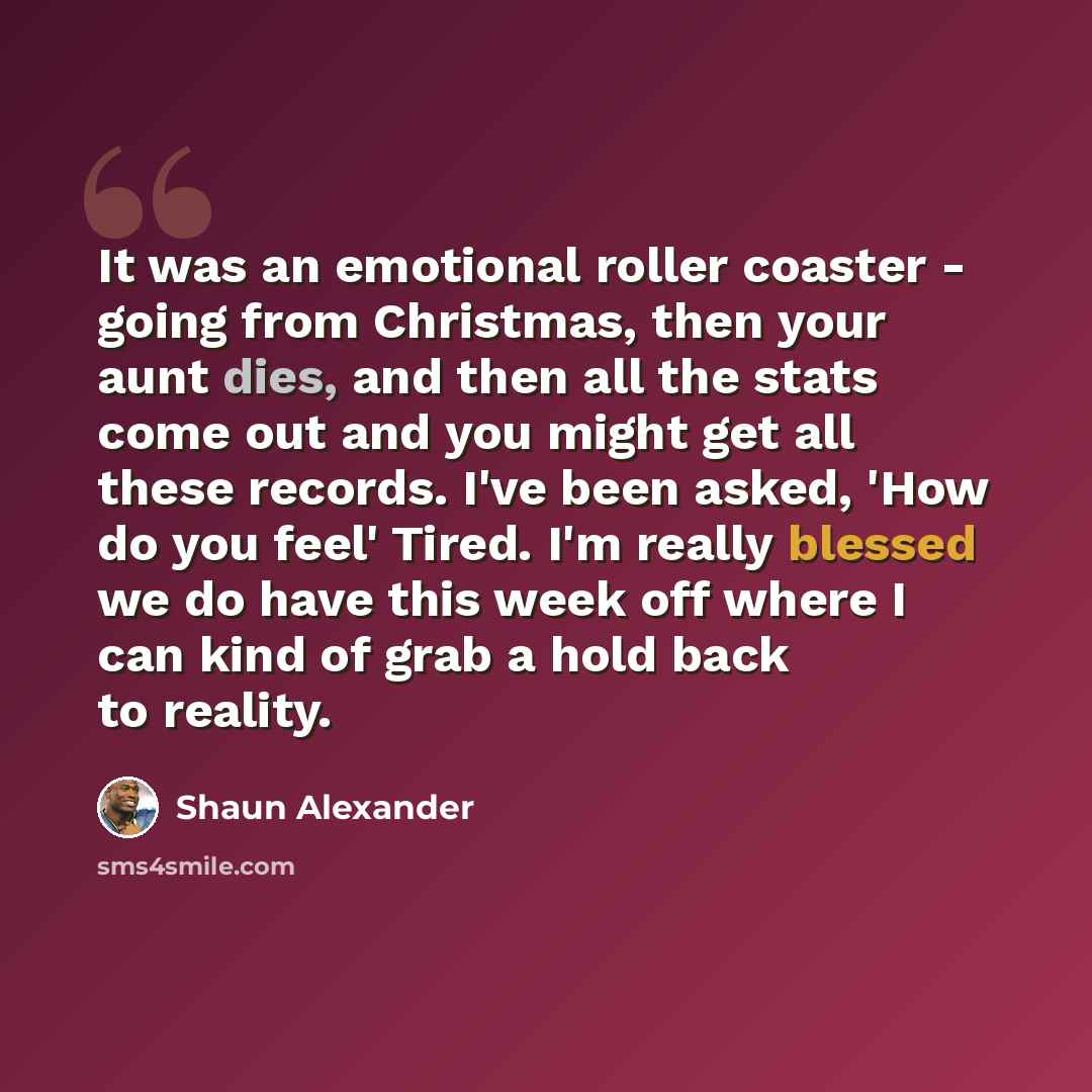 “It was an emotional roller coaster - going from Christmas, then your aunt dies, and then all the stats come out and you might get all these records. I've been asked, 'How do you feel' Tired. I'm really blessed we do have this week off where I can kind of grab a hold back to reality.” quote by Shaun Alexander