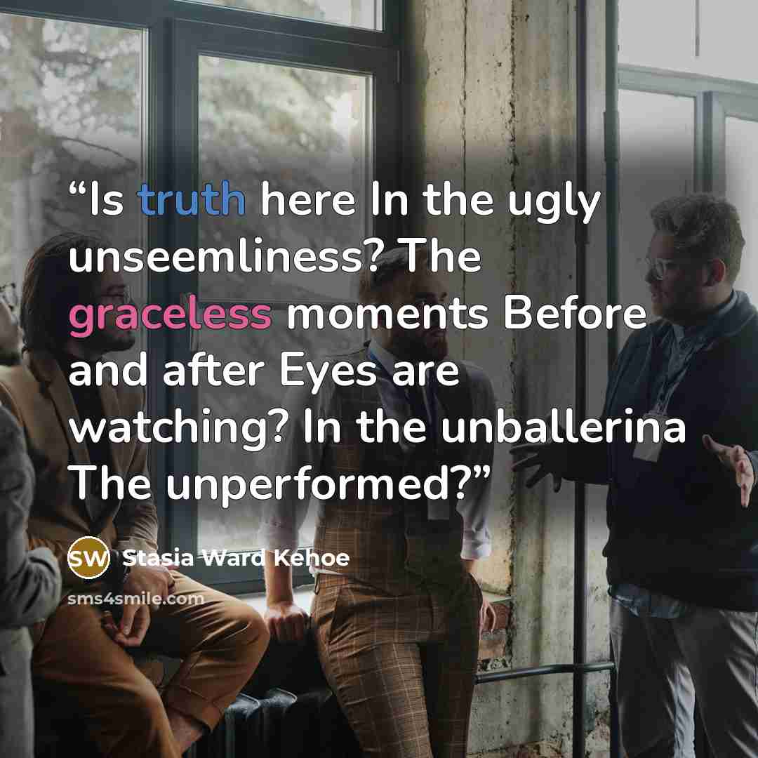 “Is truth here In the ugly unseemliness? The graceless moments Before and after Eyes are watching? In the unballerina The unperformed?” quote by Stasia Ward Kehoe