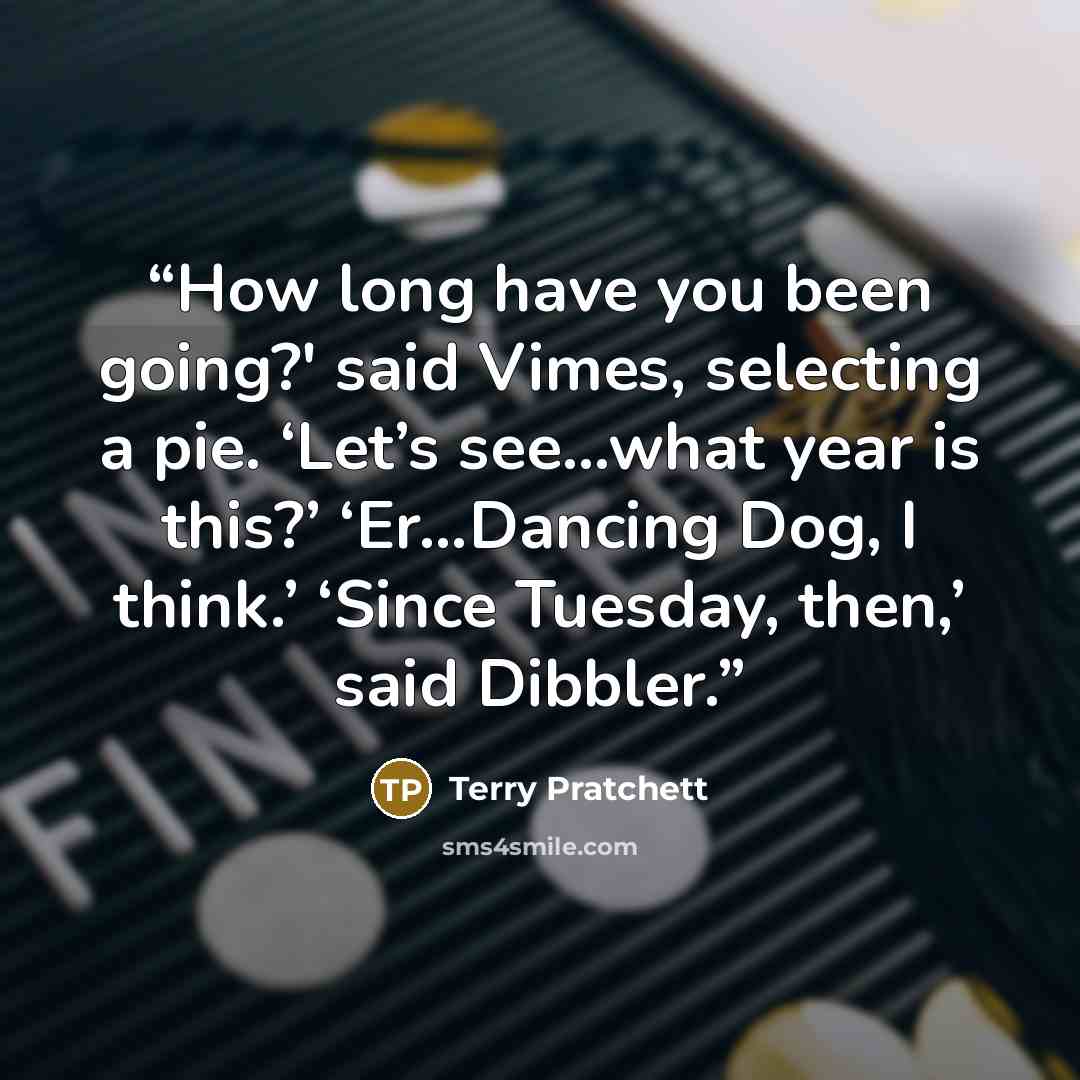 “How long have you been going?' said Vimes, selecting a pie. ‘Let’s see…what year is this?’ ‘Er…Dancing Dog, I think.’ ‘Since Tuesday, then,’ said Dibbler.” quote by Terry Pratchett