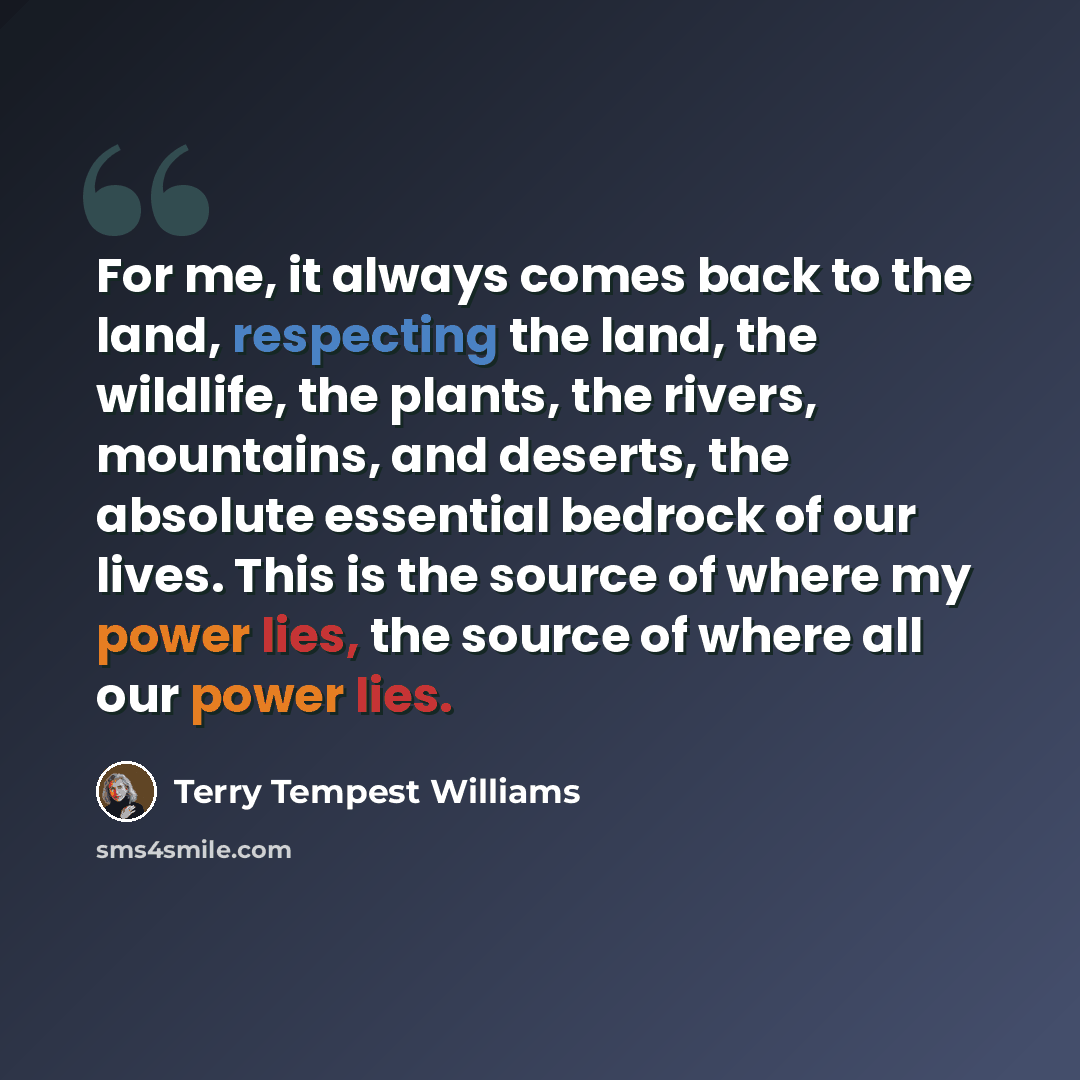 “For me, it always comes back to the land, respecting the land, the wildlife, the plants, the rivers, mountains, and deserts, the absolute essential bedrock of our lives. This is the source of where my power lies, the source of where all our power lies.” quote by Terry Tempest Williams