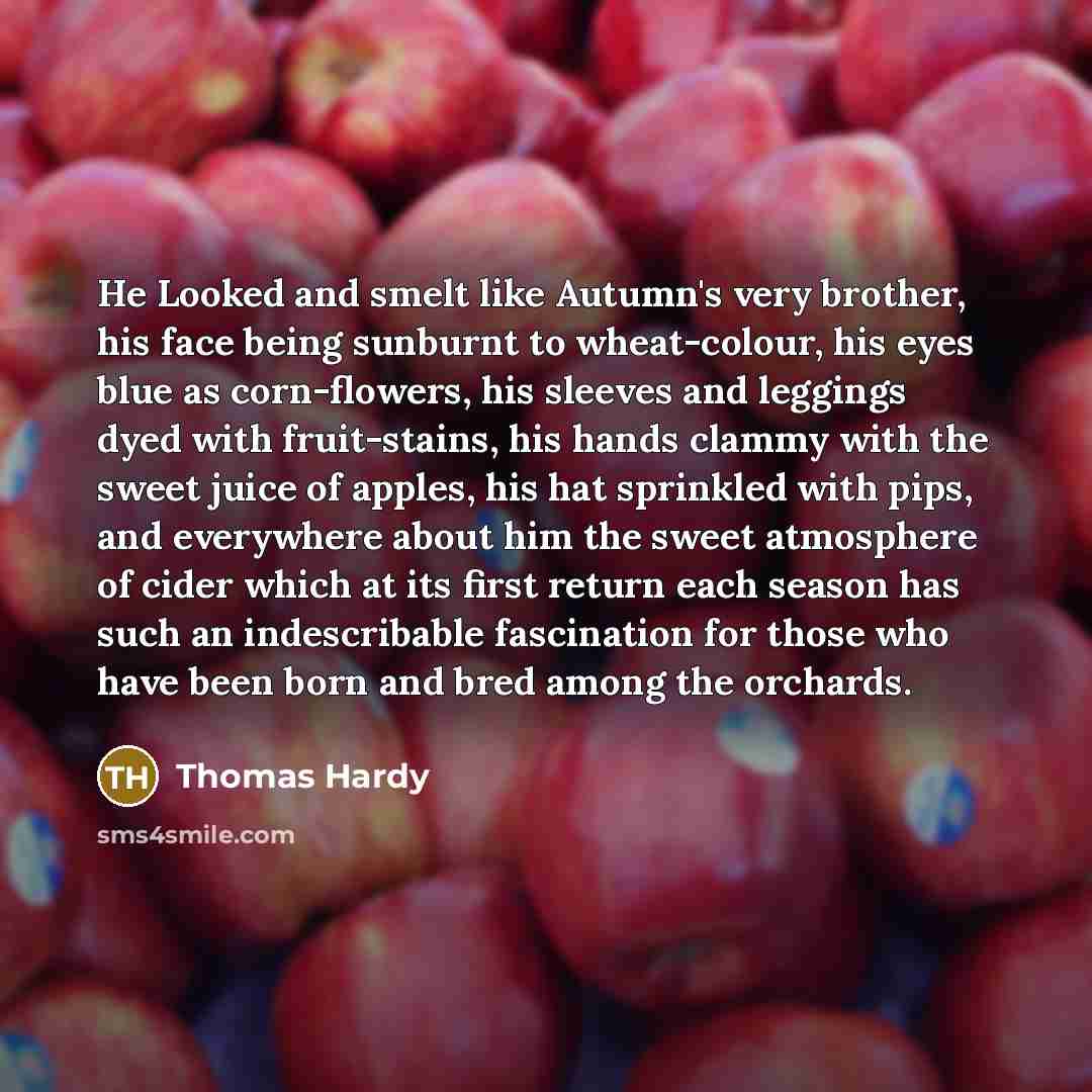 “He Looked and smelt like Autumn's very brother, his face being sunburnt to wheat-colour, his eyes blue as corn-flowers, his sleeves and leggings dyed with fruit-stains, his hands clammy with the sweet juice of apples, his hat sprinkled with pips, and everywhere about him the sweet atmosphere of…” quote by Thomas Hardy