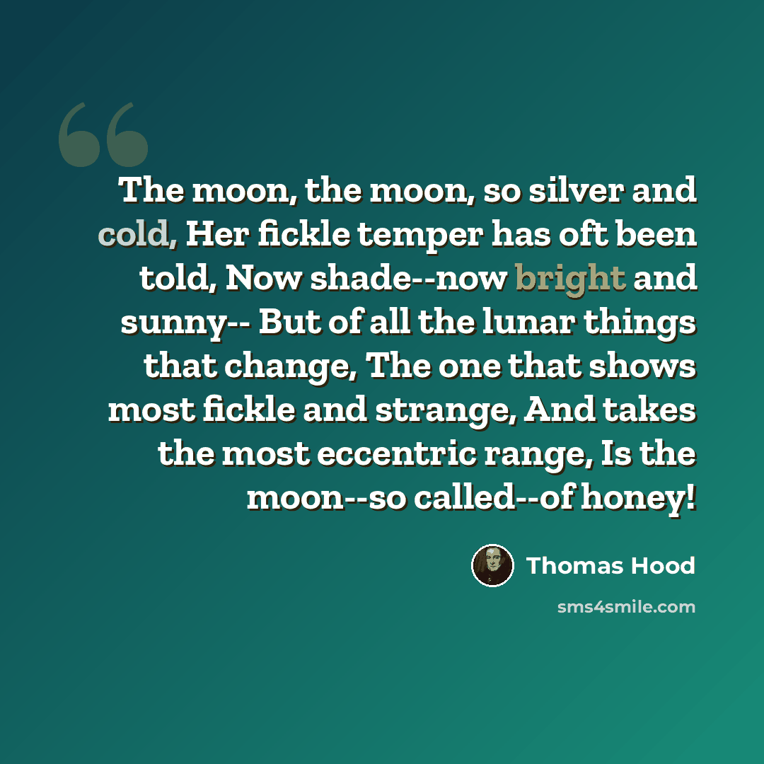 “The moon, the moon, so silver and cold, Her fickle temper has oft been told, Now shade--now bright and sunny-- But of all the lunar things that change, The one that shows most fickle and strange, And takes the most eccentric range, Is the moon--so called--of honey!” quote by Thomas Hood