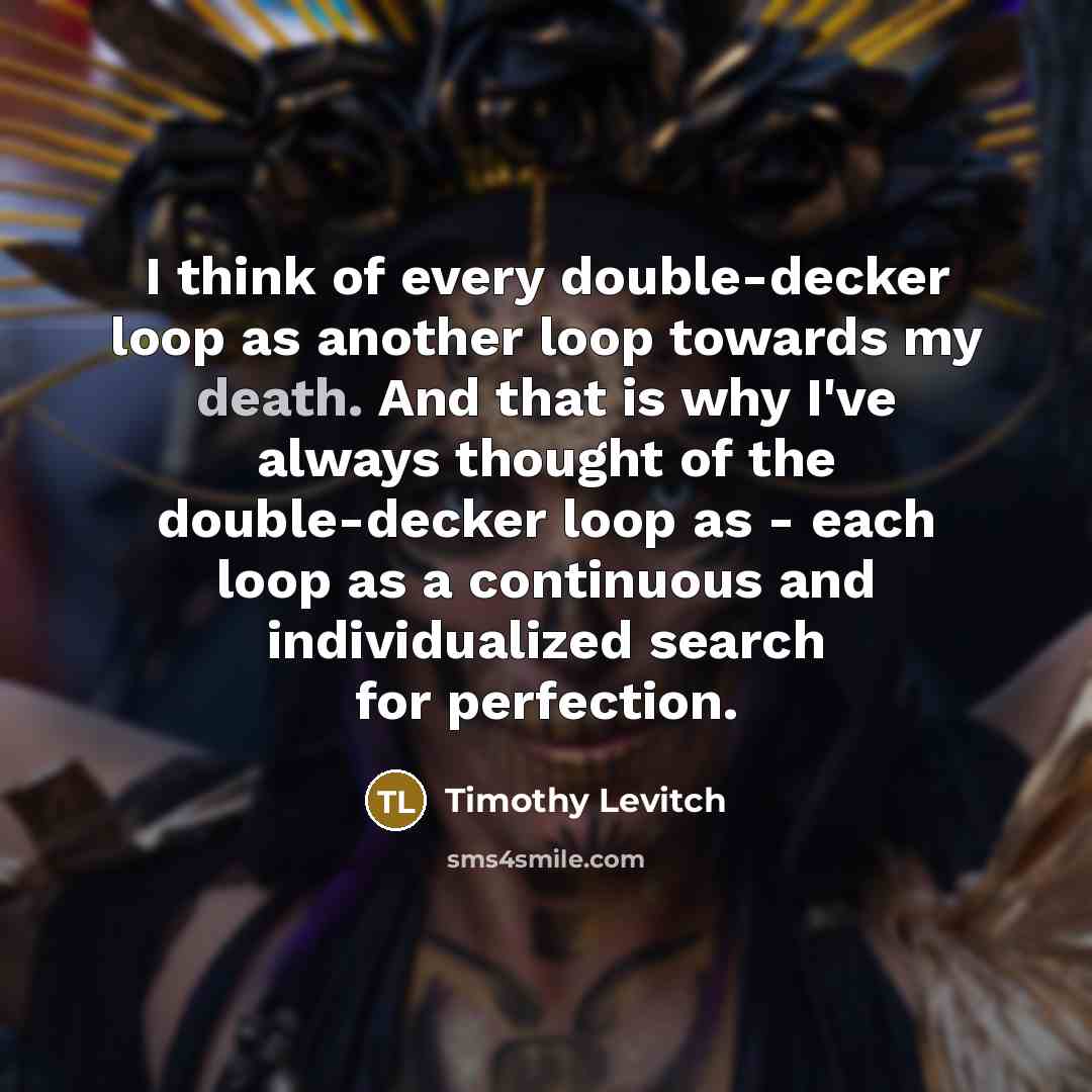 “I think of every double-decker loop as another loop towards my death. And that is why I've always thought of the double-decker loop as - each loop as a continuous and individualized search for perfection.” quote by Timothy Levitch