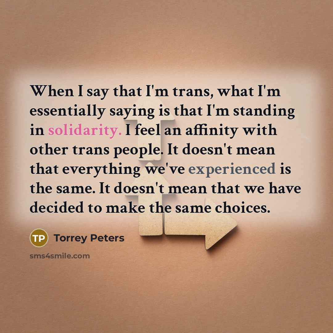 “When I say that I'm trans, what I'm essentially saying is that I'm standing in solidarity. I feel an affinity with other trans people. It doesn't mean that everything we've experienced is the same. It doesn't mean that we have decided to make the same choices.” quote by Torrey Peters