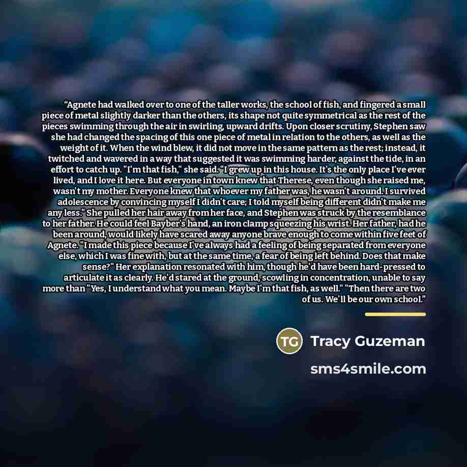 “Agnete had walked over to one of the taller works, the school of fish, and fingered a small piece of metal slightly darker than the others, its shape not quite symmetrical as the rest of the pieces swimming through the air in swirling, upward drifts. Upon closer scrutiny, Stephen saw she had…” quote by Tracy Guzeman