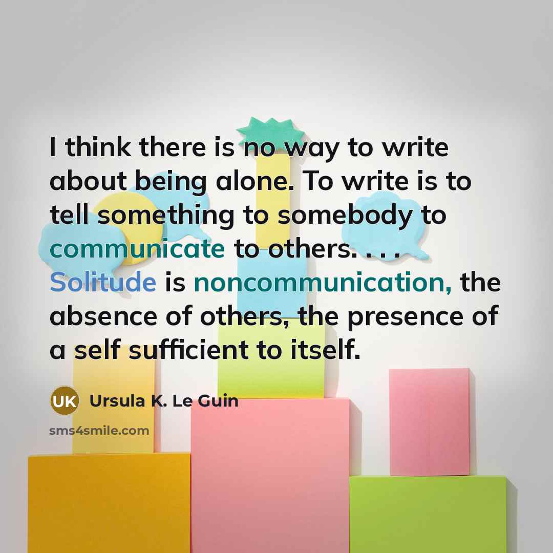 “I think there is no way to write about being alone. To write is to tell something to somebody to communicate to others. . . . Solitude is noncommunication, the absence of others, the presence of a self sufficient to itself.” quote by Ursula K. Le Guin