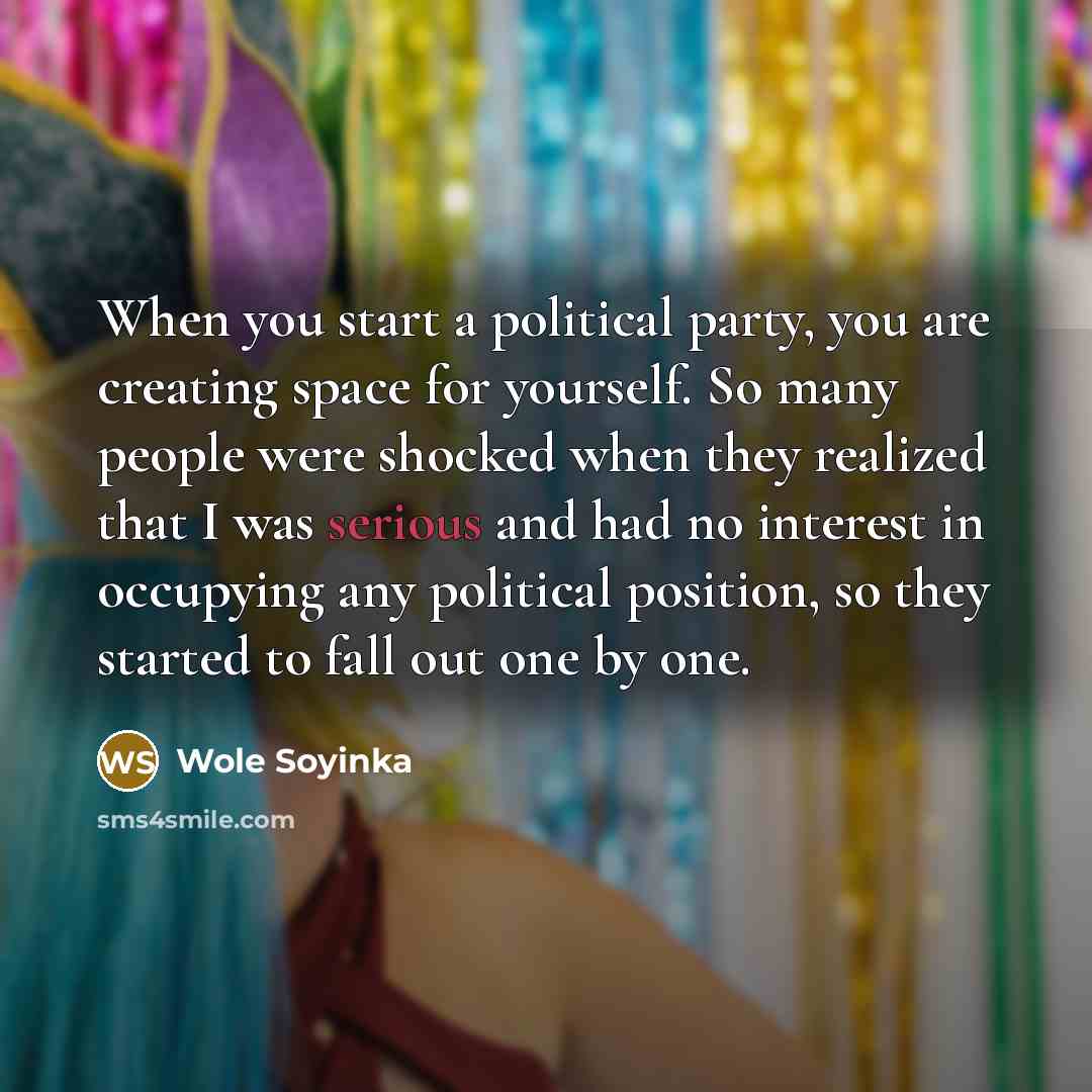 “When you start a political party, you are creating space for yourself. So many people were shocked when they realized that I was serious and had no interest in occupying any political position, so they started to fall out one by one.” quote by Wole Soyinka