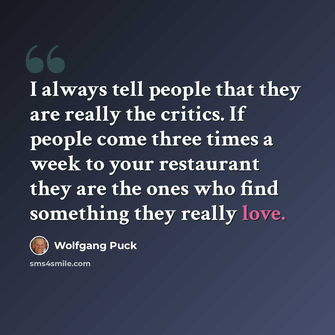 “I always tell people that they are really the critics. If people come three times a week to your restaurant they are the ones who find something they really love.” quote by Wolfgang Puck