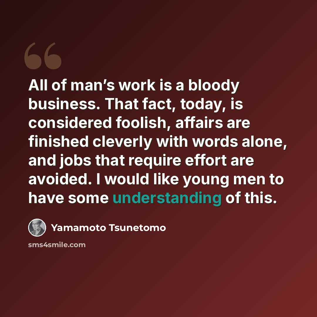 “All of man’s work is a bloody business. That fact, today, is considered foolish, affairs are finished cleverly with words alone, and jobs that require effort are avoided. I would like young men to have some understanding of this.” quote by Yamamoto Tsunetomo