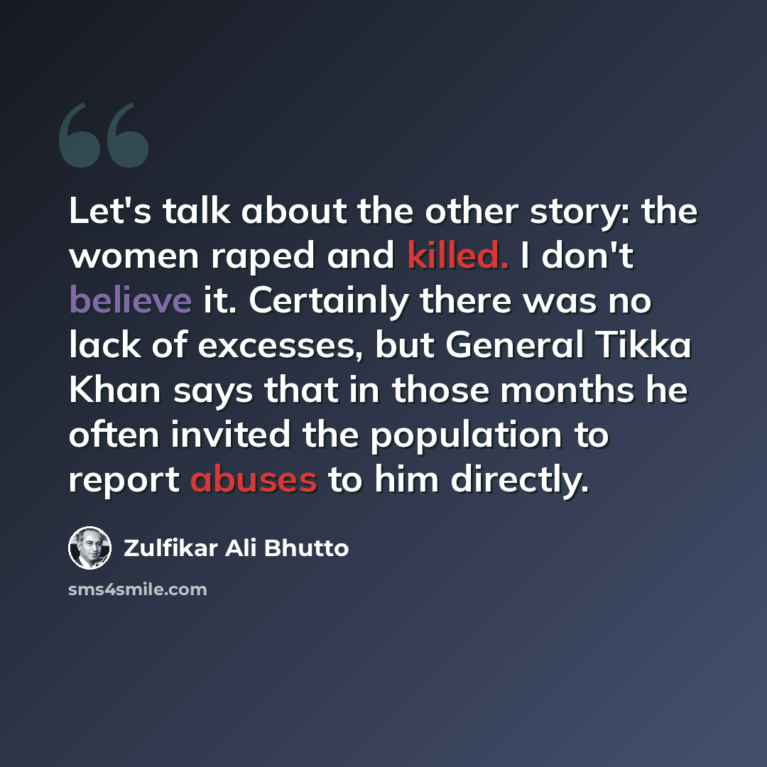 “Let's talk about the other story: the women raped and killed. I don't believe it. Certainly there was no lack of excesses, but General Tikka Khan says that in those months he often invited the population to report abuses to him directly.” quote by Zulfikar Ali Bhutto