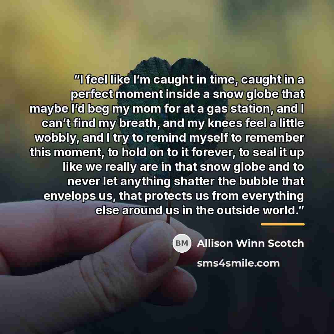 “I feel like I’m caught in time, caught in a perfect moment inside a snow globe that maybe I’d beg my mom for at a gas station, and I can’t find my breath, and my knees feel a little wobbly, and I try to remind myself to remember this moment, to hold on to it forever, to seal it up like we really…” quote by Allison Winn Scotch