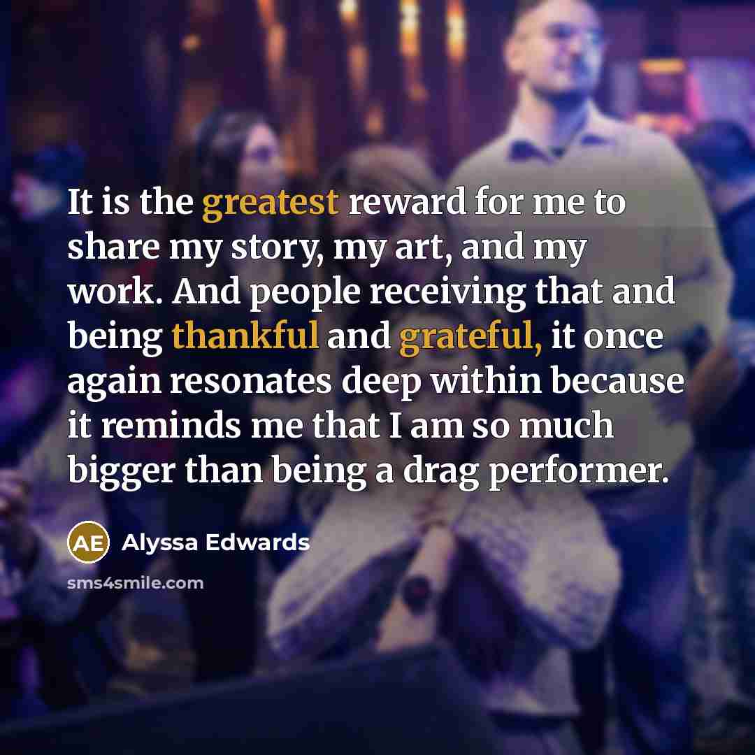 “It is the greatest reward for me to share my story, my art, and my work. And people receiving that and being thankful and grateful, it once again resonates deep within because it reminds me that I am so much bigger than being a drag performer.” quote by Alyssa Edwards