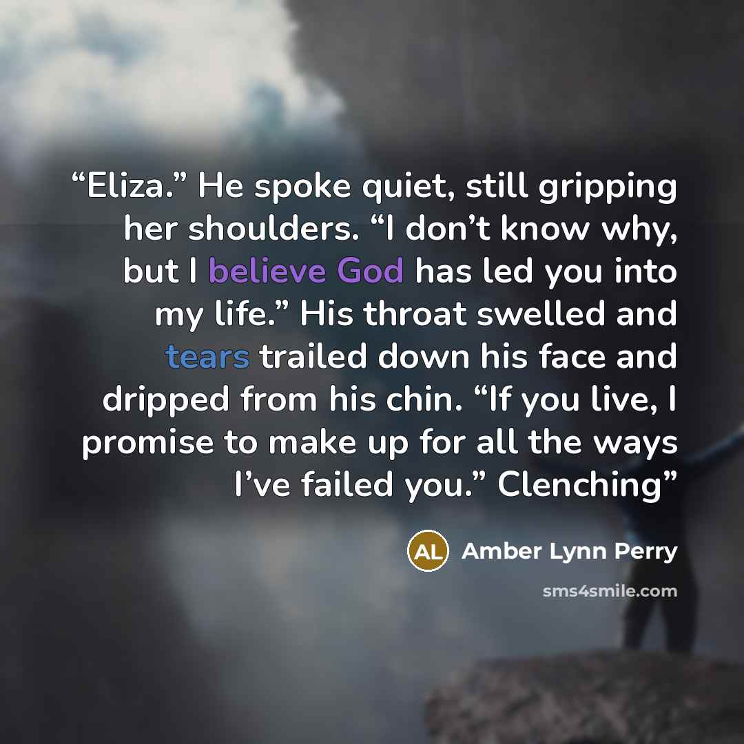 “Eliza.” He spoke quiet, still gripping her shoulders. “I don’t know why, but I believe God has led you into my life.” His throat swelled and tears trailed down his face and dripped from his chin. “If you live, I promise to make up for all the ways I’ve failed you.” Clenching” quote by Amber Lynn Perry