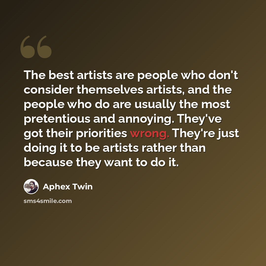 “The best artists are people who don't consider themselves artists, and the people who do are usually the most pretentious and annoying. They've got their priorities wrong. They're just doing it to be artists rather than because they want to do it.” quote by Aphex Twin