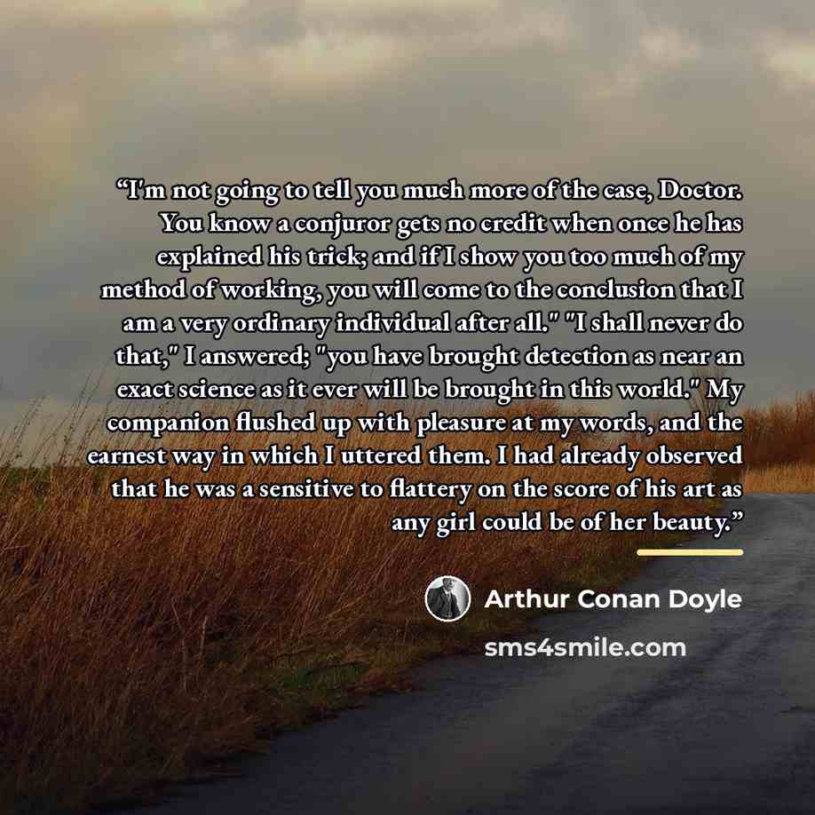 “I'm not going to tell you much more of the case, Doctor. You know a conjuror gets no credit when once he has explained his trick; and if I show you too much of my method of working, you will come to the conclusion that I am a very ordinary individual after all." "I shall never do that," I…” quote by Arthur Conan Doyle