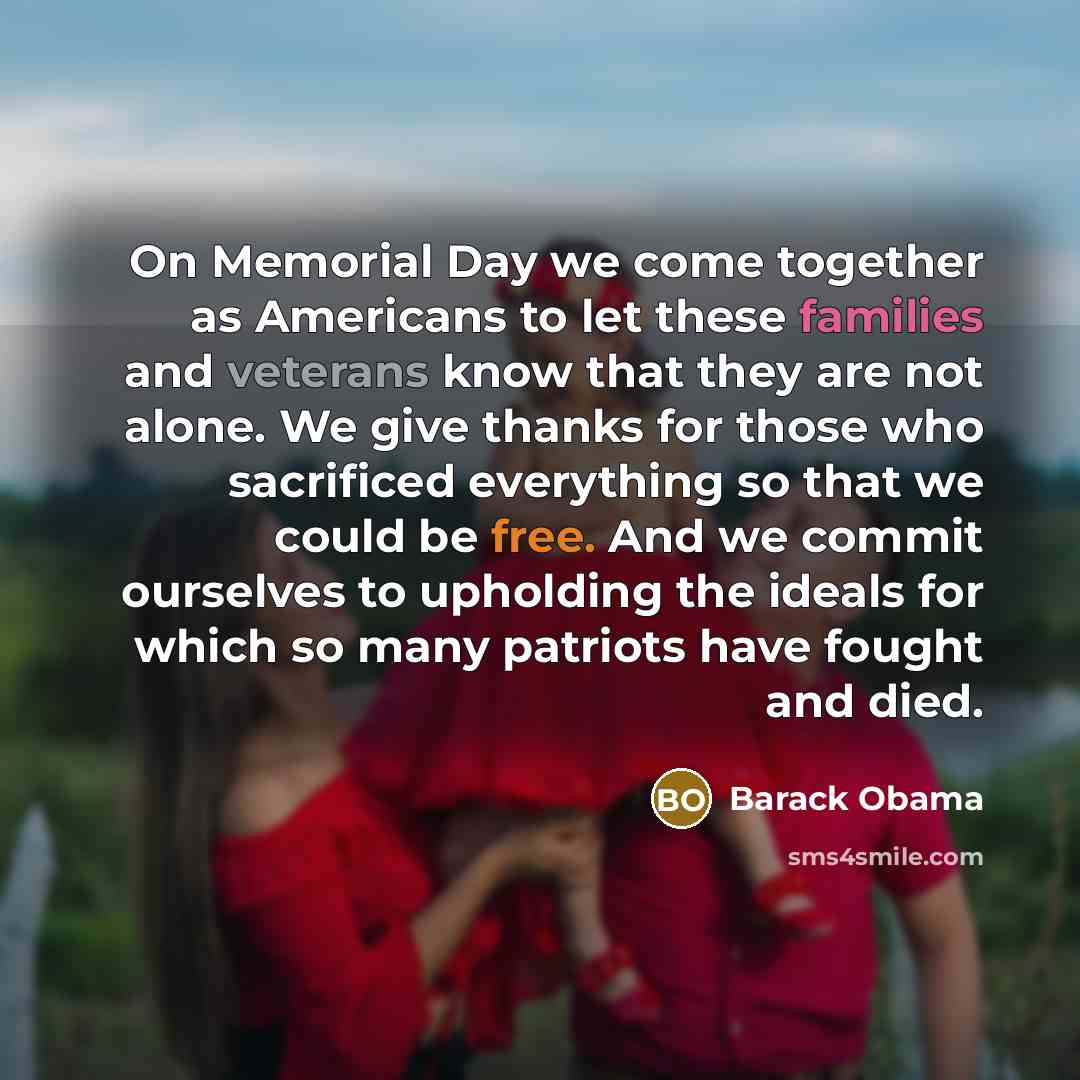 “On Memorial Day we come together as Americans to let these families and veterans know that they are not alone. We give thanks for those who sacrificed everything so that we could be free. And we commit ourselves to upholding the ideals for which so many patriots have fought and died.” quote by Barack Obama