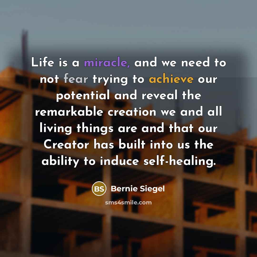 “Life is a miracle, and we need to not fear trying to achieve our potential and reveal the remarkable creation we and all living things are and that our Creator has built into us the ability to induce self-healing.” quote by Bernie Siegel