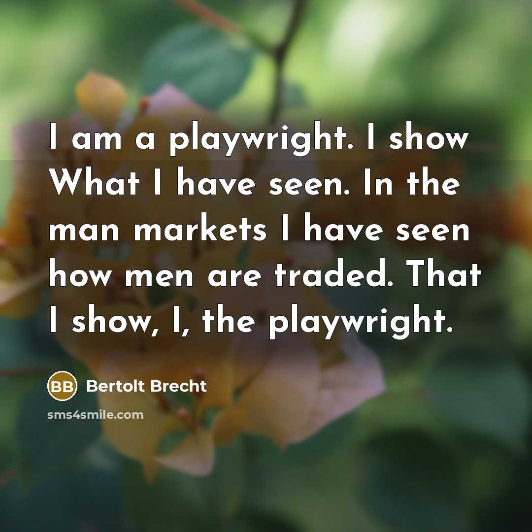 “I am a playwright. I show What I have seen. In the man markets I have seen how men are traded. That I show, I, the playwright.” quote by Bertolt Brecht