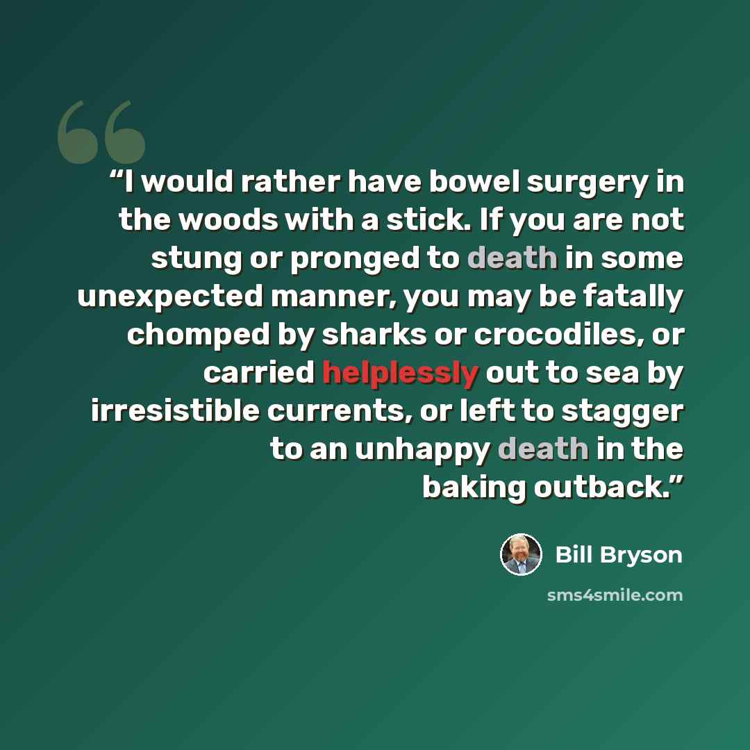 “I would rather have bowel surgery in the woods with a stick. If you are not stung or pronged to death in some unexpected manner, you may be fatally chomped by sharks or crocodiles, or carried helplessly out to sea by irresistible currents, or left to stagger to an unhappy death in the baking…” quote by Bill Bryson