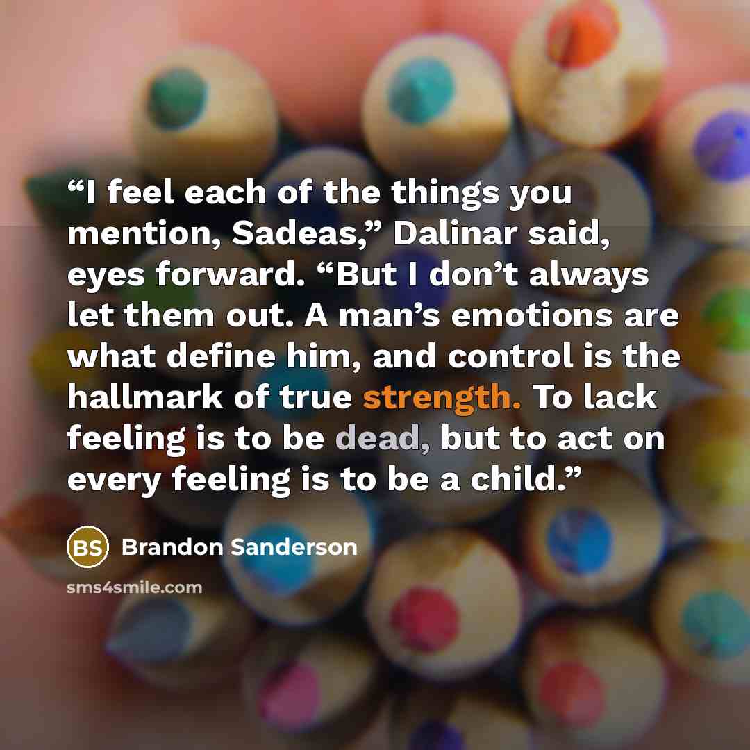 “I feel each of the things you mention, Sadeas,” Dalinar said, eyes forward. “But I don’t always let them out. A man’s emotions are what define him, and control is the hallmark of true strength. To lack feeling is to be dead, but to act on every feeling is to be a child.” quote by Brandon Sanderson