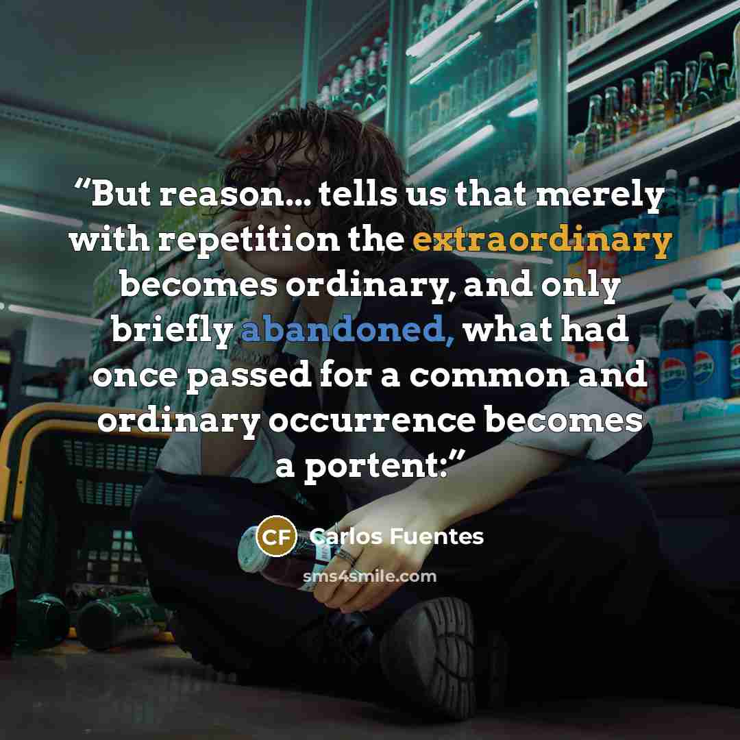 “But reason... tells us that merely with repetition the extraordinary becomes ordinary, and only briefly abandoned, what had once passed for a common and ordinary occurrence becomes a portent:” quote by Carlos Fuentes