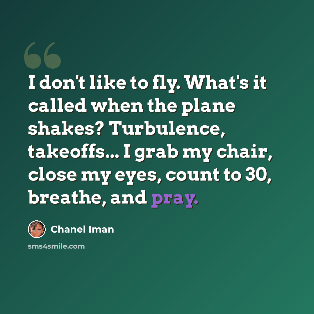 “I don't like to fly. What's it called when the plane shakes? Turbulence, takeoffs... I grab my chair, close my eyes, count to 30, breathe, and pray.” quote by Chanel Iman