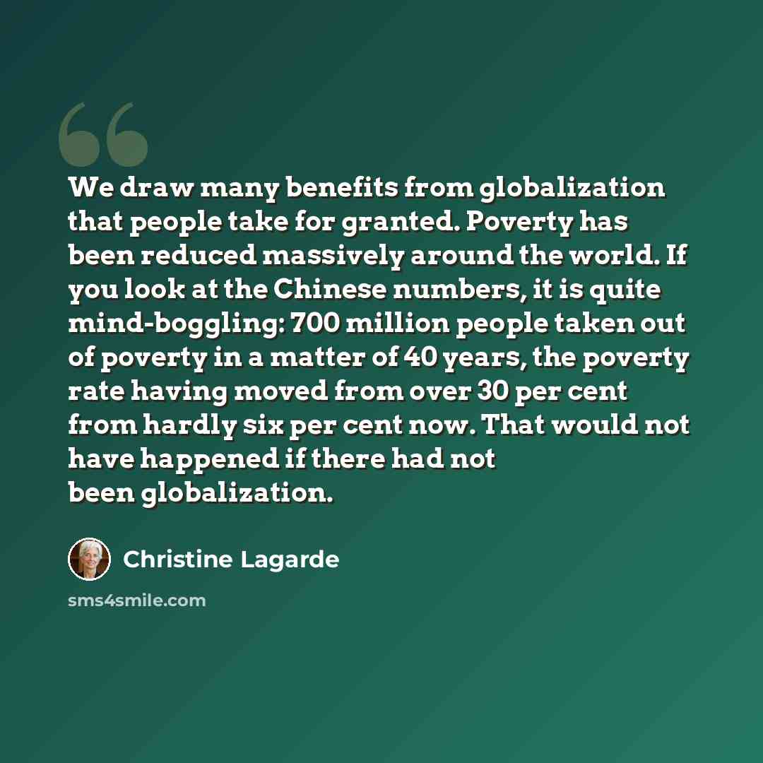 “We draw many benefits from globalization that people take for granted. Poverty has been reduced massively around the world. If you look at the Chinese numbers, it is quite mind-boggling: 700 million people taken out of poverty in a matter of 40 years, the poverty rate having moved from over 30 per…” quote by Christine Lagarde