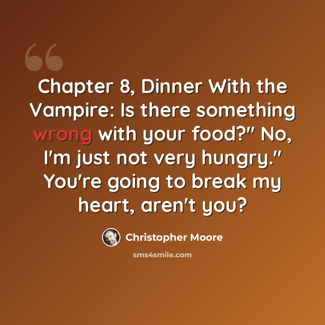“Chapter 8, Dinner With the Vampire: Is there something wrong with your food?" No, I'm just not very hungry." You're going to break my heart, aren't you?” quote by Christopher Moore